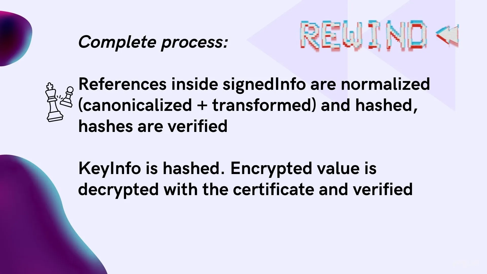 This is how we process the XML: we verify hashes of data in <SignedInfo>, and then verify <SignedInfo> itself using <KeyInfo>.
The problem is that by the time it got to the <KeyInfo> part, the attack was over!
The malicious code runs during verification of hashes in the first step.
Then the KeyInfo verification happens, which fails and shows an error - but the damage is already done.